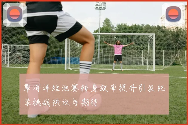 覃海洋短池赛转身效率提升引发纪录挑战热议与期待