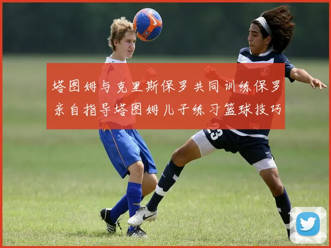 塔图姆与克里斯保罗共同训练保罗亲自指导塔图姆儿子练习篮球技巧