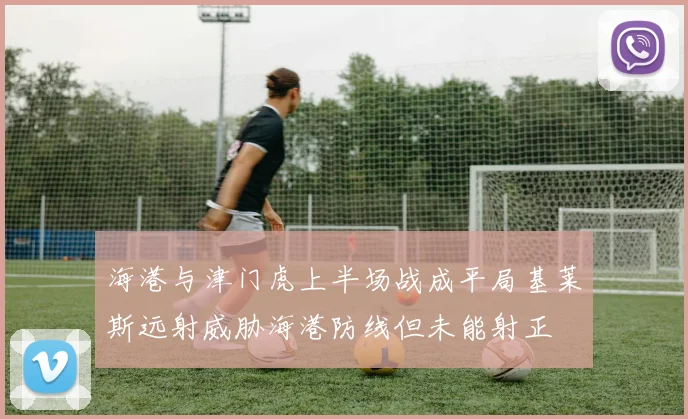海港与津门虎上半场战成平局基莱斯远射威胁海港防线但未能射正