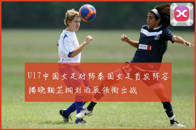 U17中国女足对阵泰国女足首发阵容揭晓鞠芷桐刘雨辰领衔出战