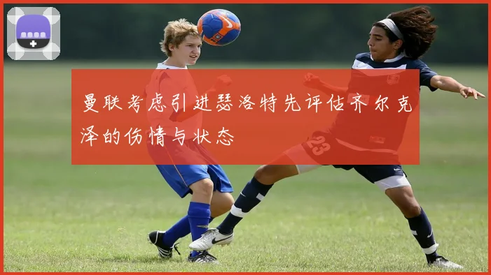 曼联考虑引进瑟洛特先评估齐尔克泽的伤情与状态