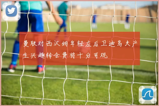 曼联对西汉姆年轻左后卫迪乌夫产生兴趣转会费将十分可观