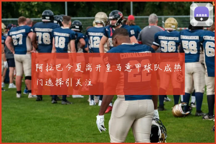 阿拉巴今夏离开皇马意甲球队成热门选择引关注