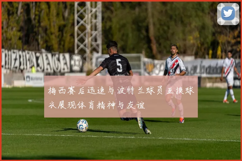 梅西赛后迅速与波特兰球员互换球衣展现体育精神与友谊