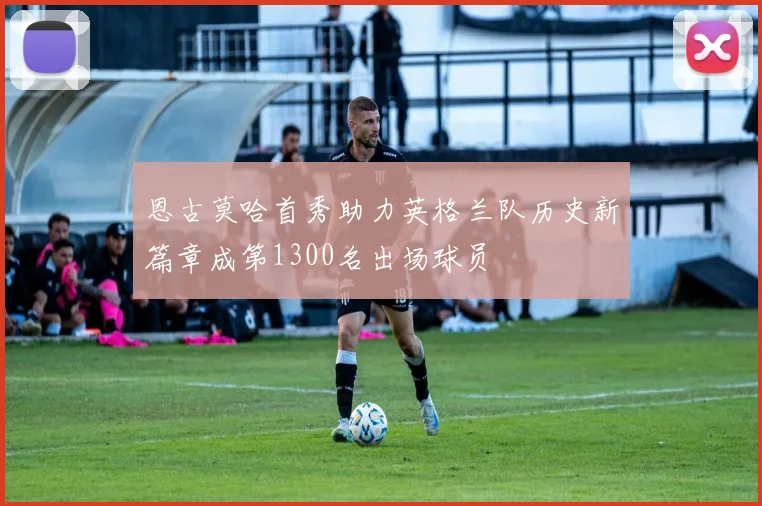 恩古莫哈首秀助力英格兰队历史新篇章成第1300名出场球员