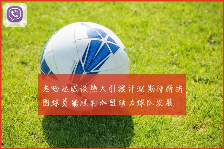 老哈达威谈热火引援计划期待新拼图球员能顺利加盟助力球队发展