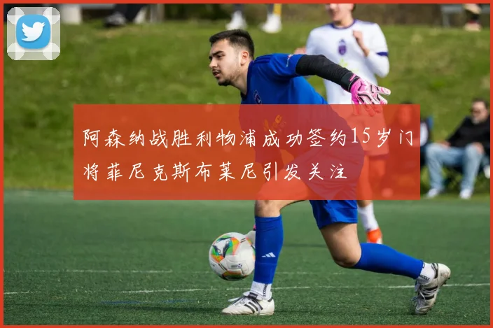 阿森纳战胜利物浦成功签约15岁门将菲尼克斯布莱尼引发关注