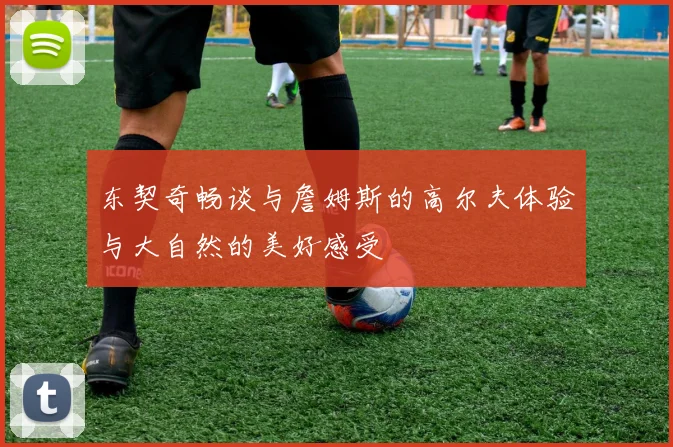 东契奇畅谈与詹姆斯的高尔夫体验与大自然的美好感受
