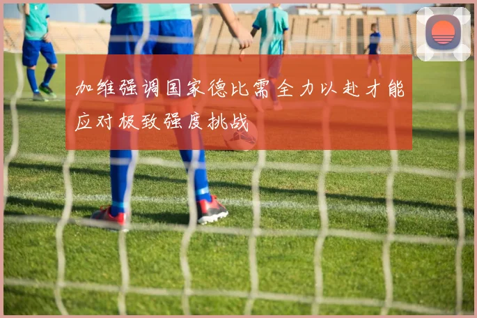 加维强调国家德比需全力以赴才能应对极致强度挑战