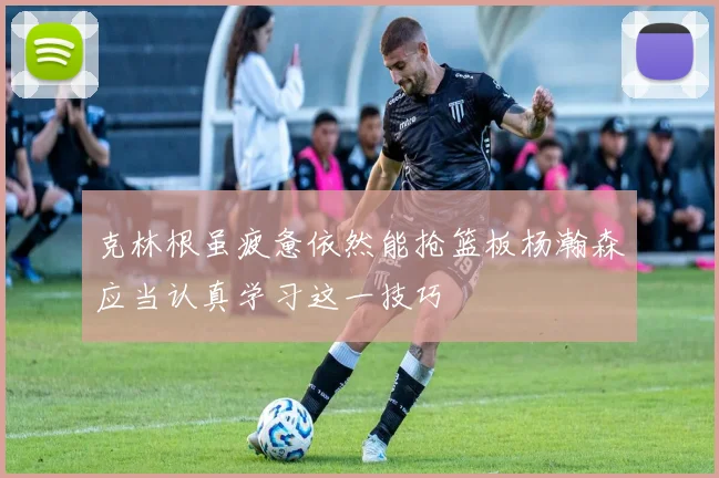 克林根虽疲惫依然能抢篮板杨瀚森应当认真学习这一技巧