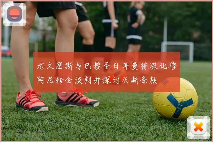 尤文图斯与巴黎圣日耳曼将深化穆阿尼转会谈判并探讨买断条款