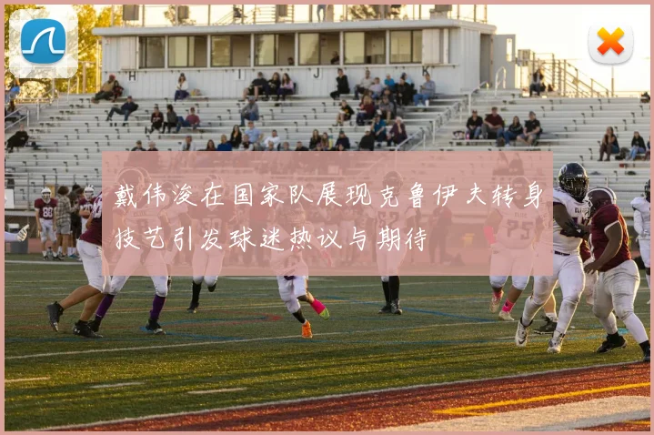 戴伟浚在国家队展现克鲁伊夫转身技艺引发球迷热议与期待