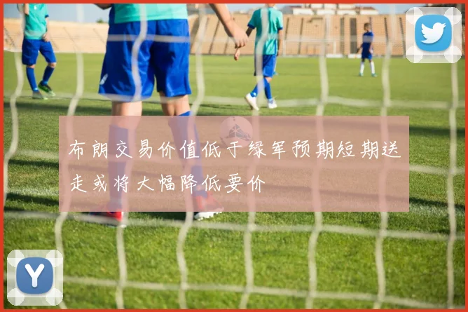 布朗交易价值低于绿军预期短期送走或将大幅降低要价