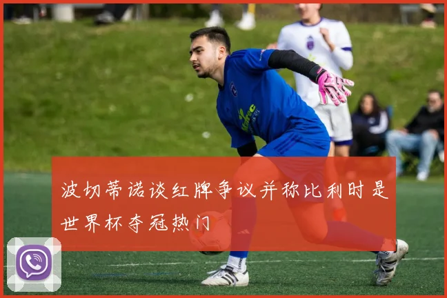 波切蒂诺谈红牌争议并称比利时是世界杯夺冠热门