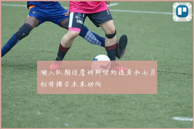 湖人队期待詹姆斯续约选秀和七月初将揭示未来动向