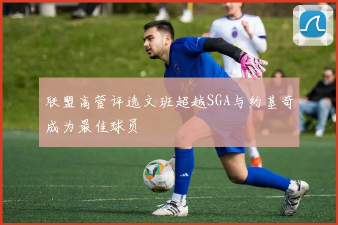联盟高管评选文班超越SGA与约基奇成为最佳球员