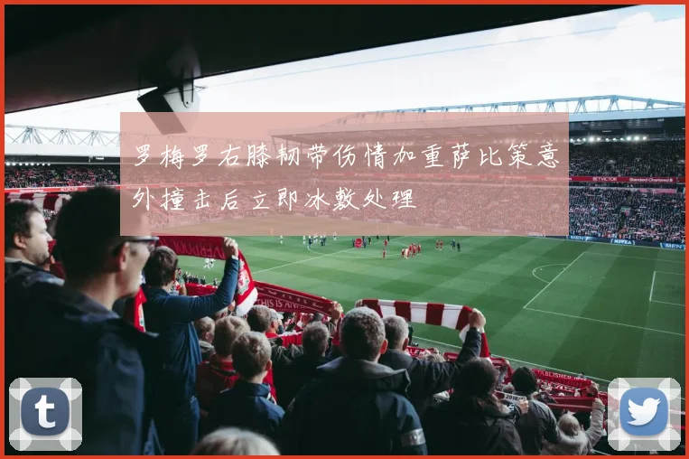 罗梅罗右膝韧带伤情加重萨比策意外撞击后立即冰敷处理