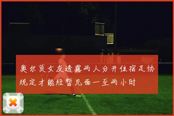 奥尔莫女友透露两人分开住宿足协规定才能短暂见面一至两小时