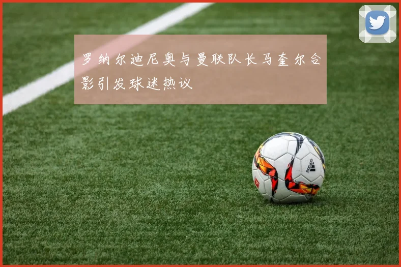 罗纳尔迪尼奥与曼联队长马奎尔合影引发球迷热议